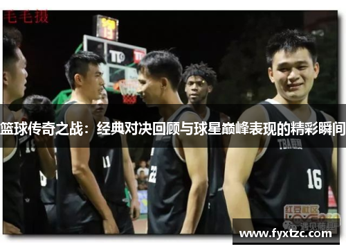 篮球传奇之战:经典对决回顾与球星巅峰表现的精彩瞬间 篮球传奇之战:经典对决回顾与球星巅峰表现的精彩瞬间