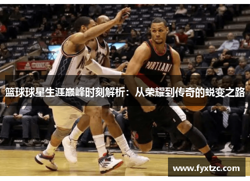 篮球球星生涯巅峰时刻解析：从荣耀到传奇的蜕变之路
