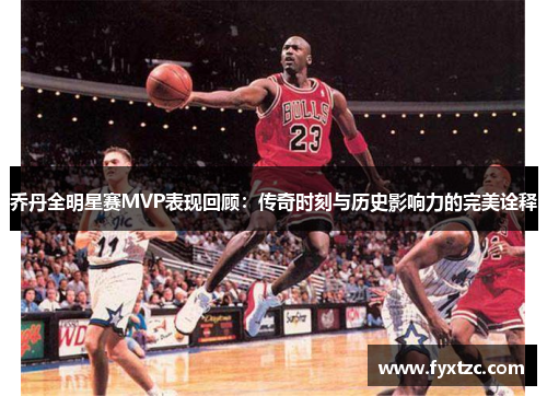 乔丹全明星赛MVP表现回顾：传奇时刻与历史影响力的完美诠释