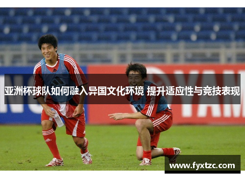 亚洲杯球队如何融入异国文化环境 提升适应性与竞技表现