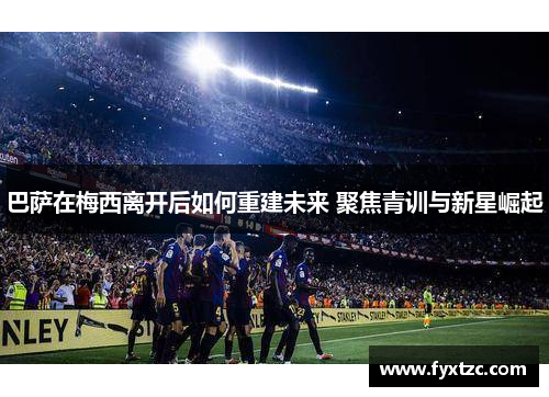 巴萨在梅西离开后如何重建未来 聚焦青训与新星崛起
