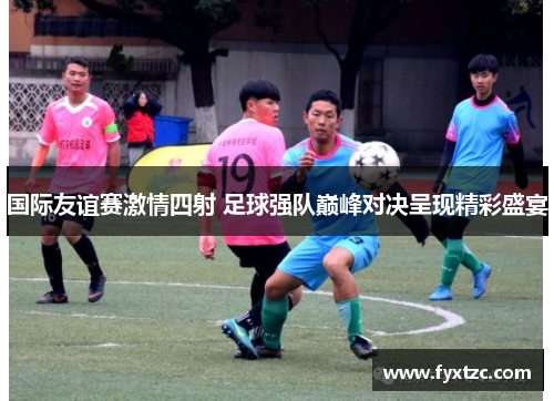 国际友谊赛激情四射 足球强队巅峰对决呈现精彩盛宴