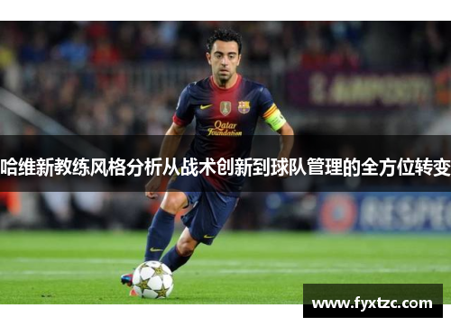 哈维新教练风格分析从战术创新到球队管理的全方位转变 哈维新教练风格分析从战术创新到球队管理的全方位转变