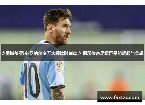 克里斯蒂亚诺·罗纳尔多五大辉煌时刻盘点 揭示传奇足坛巨星的崛起与荣耀 克里斯蒂亚诺·罗纳尔多五大辉煌时刻盘点 揭示传奇足坛巨星的崛起与荣耀