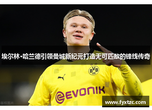 埃尔林·哈兰德引领曼城新纪元打造无可匹敌的锋线传奇
