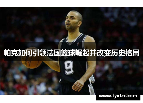 帕克如何引领法国篮球崛起并改变历史格局 帕克如何引领法国篮球崛起并改变历史格局