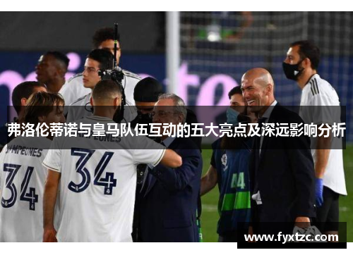 弗洛伦蒂诺与皇马队伍互动的五大亮点及深远影响分析