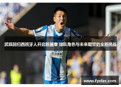 武磊回归西班牙人开启新篇章 球队角色与未来期望的全新挑战