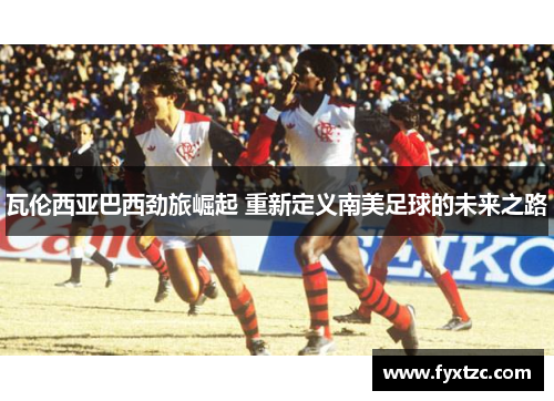 瓦伦西亚巴西劲旅崛起 重新定义南美足球的未来之路