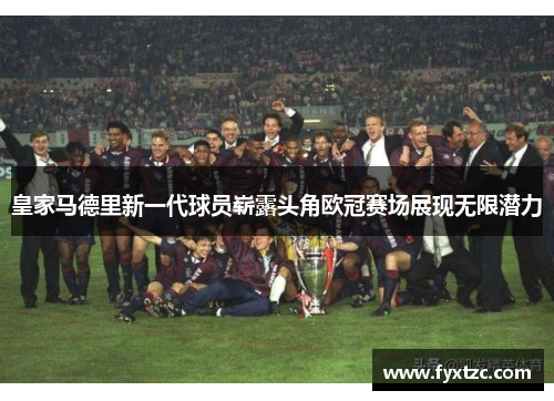 皇家马德里新一代球员崭露头角欧冠赛场展现无限潜力