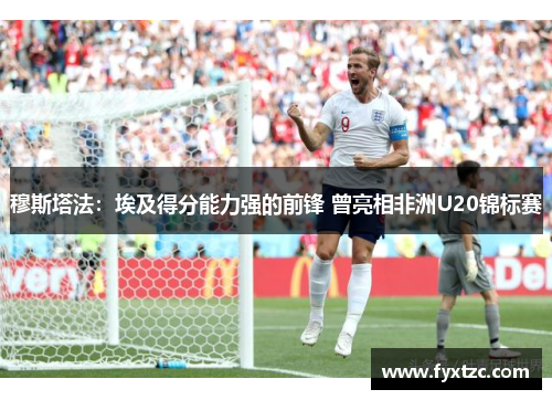 穆斯塔法:埃及得分能力强的前锋 曾亮相非洲U20锦标赛 穆斯塔法:埃及得分能力强的前锋 曾亮相非洲U20锦标赛