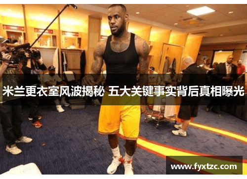 米兰更衣室风波揭秘 五大关键事实背后真相曝光 米兰更衣室风波揭秘 五大关键事实背后真相曝光