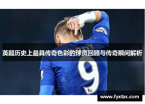 英超历史上最具传奇色彩的球员回顾与传奇瞬间解析