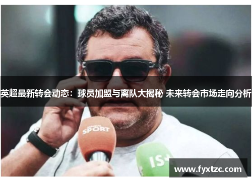 英超最新转会动态：球员加盟与离队大揭秘 未来转会市场走向分析