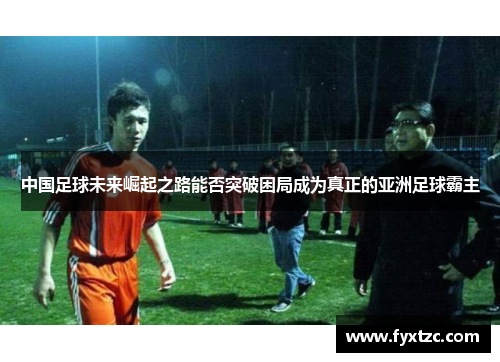 中国足球未来崛起之路能否突破困局成为真正的亚洲足球霸主