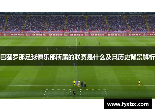 巴塞罗那足球俱乐部所属的联赛是什么及其历史背景解析