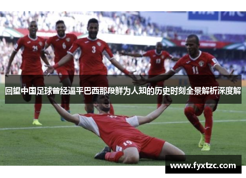 回望中国足球曾经逼平巴西那段鲜为人知的历史时刻全景解析深度解