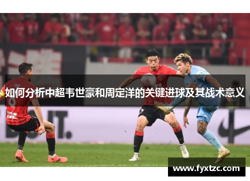 如何分析中超韦世豪和周定洋的关键进球及其战术意义