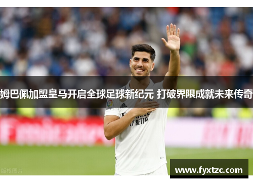 姆巴佩加盟皇马开启全球足球新纪元 打破界限成就未来传奇