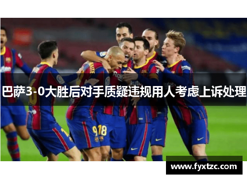 巴萨3-0大胜后对手质疑违规用人考虑上诉处理
