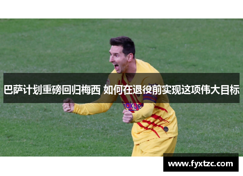 巴萨计划重磅回归梅西 如何在退役前实现这项伟大目标