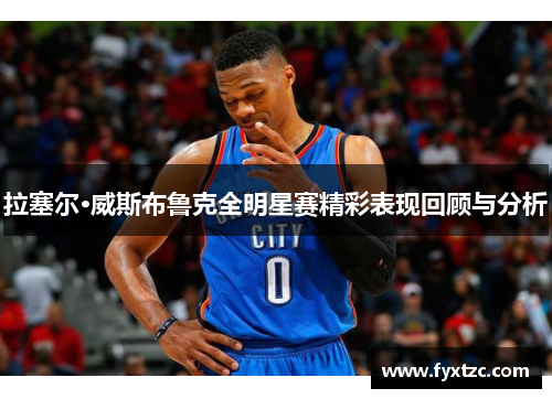 拉塞尔·威斯布鲁克全明星赛精彩表现回顾与分析