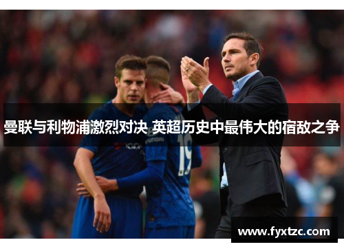 曼联与利物浦激烈对决 英超历史中最伟大的宿敌之争 曼联与利物浦激烈对决 英超历史中最伟大的宿敌之争