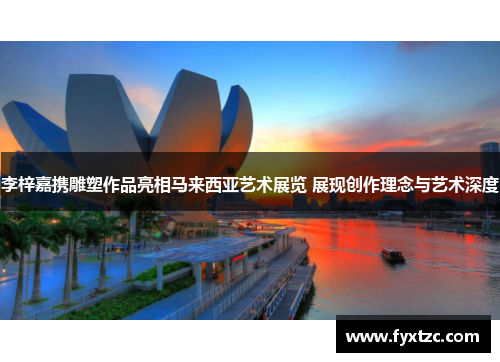李梓嘉携雕塑作品亮相马来西亚艺术展览 展现创作理念与艺术深度 李梓嘉携雕塑作品亮相马来西亚艺术展览 展现创作理念与艺术深度