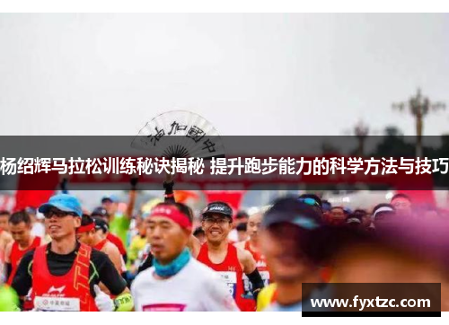 杨绍辉马拉松训练秘诀揭秘 提升跑步能力的科学方法与技巧