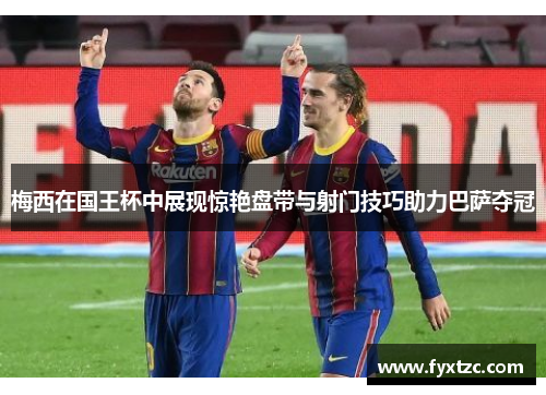 梅西在国王杯中展现惊艳盘带与射门技巧助力巴萨夺冠 梅西在国王杯中展现惊艳盘带与射门技巧助力巴萨夺冠